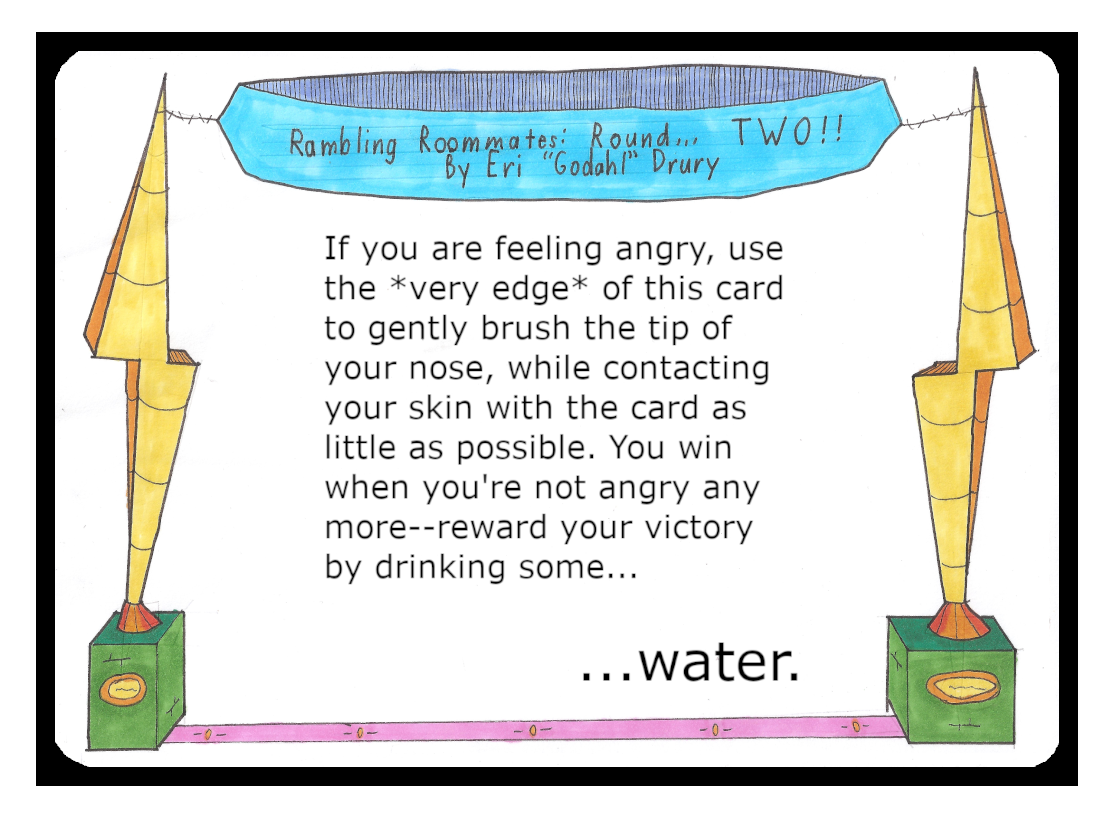 If you are feeling angry, use the Very Edge of this card to gently brush the tip of your nose, while contacting your skin with the card as little as possible. You win when you're not angry any more. Reward your victory by drinking some water.